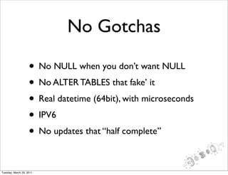 No Gotchas

                    • No NULL when you don’t want NULL
                    • No ALTER TABLES that fake’ it
                    • Real datetime (64bit), with microseconds
                    • IPV6
                    • No updates that “half complete”

Tuesday, March 29, 2011
 