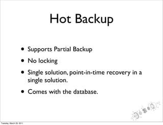Hot Backup

                    • Supports Partial Backup
                    • No locking
                    • Single solution, point-in-time recovery in a
                          single solution.
                    • Comes with the database.

Tuesday, March 29, 2011
 