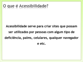 Acessibilidade serve para criar sites que possam ser utilizados por pessoas com algum tipo de deficiência, palms, celulares, qualquer navegador e etc. 