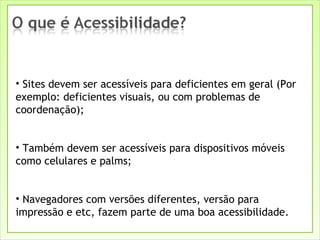 Sites devem ser acessíveis para deficientes em geral (Por exemplo: deficientes visuais, ou com problemas de coordenação); Também devem ser acessíveis para dispositivos móveis como celulares e palms; Navegadores com versões diferentes, versão para impressão e etc, fazem parte de uma boa acessibilidade. 