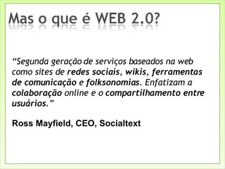 “ Segunda geração de serviços baseados na web como sites de  redes sociais ,  wikis ,  ferramentas de comunicação  e  folksonomias . Enfatizam a  colaboração  online e o  compartilhamento entre usuários .” Ross Mayfield, CEO, Socialtext 