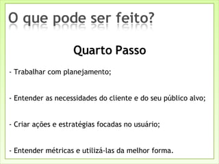 - Trabalhar com planejamento; - Entender as necessidades do cliente e do seu público alvo; - Criar ações e estratégias focadas no usuário; - Entender métricas e utilizá-las da melhor forma. Quarto Passo 