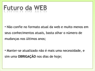 Não confie no formato atual da web e muito menos em seus conhecimentos atuais, basta olhar o número de mudanças nos últimos anos; Manter-se atualizado não é mais uma necessidade, e sim uma  OBRIGAÇÃO  nos dias de hoje; 