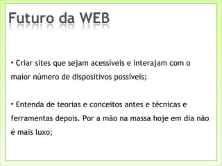 Criar sites que sejam acessíveis e interajam com o maior número de dispositivos possíveis; Entenda de teorias e conceitos antes e técnicas e ferramentas depois. Por a mão na massa hoje em dia não é mais luxo; 