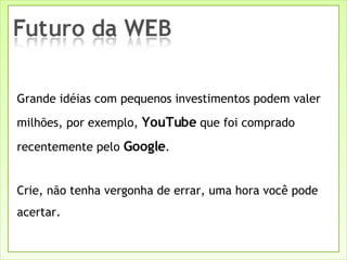 Grande idéias com pequenos investimentos podem valer milhões, por exemplo,  YouTube  que foi comprado recentemente pelo  Google . Crie, não tenha vergonha de errar, uma hora você pode acertar. 