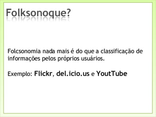Folcsonomia nada mais é do que a classificação de informações pelos próprios usuários.  Exemplo:  Flickr ,  del.icio.us  e  YoutTube 