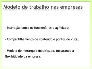 - Interação entre os funcionários e agilidade; - Compartilhamento de conteúdo e pontos de vista; - Modelo de hierarquia modificado, mostrando a flexibilidade da empresa. 