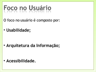 O foco no usuário é composto por:   Usabilidade; Arquitetura da Informação; Acessibilidade. 