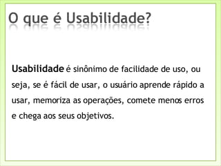 Usabilidade  é sinônimo de facilidade de uso, ou seja, se é fácil de usar, o usuário aprende rápido a usar, memoriza as operações, comete menos erros e chega aos seus objetivos. 