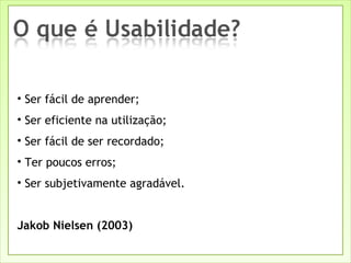 Ser fácil de aprender; Ser eficiente na utilização; Ser fácil de ser recordado; Ter poucos erros; Ser subjetivamente agradável. Jakob Nielsen (2003) 