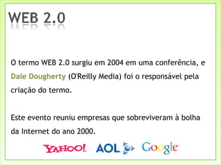 O termo WEB 2.0 surgiu em 2004 em uma conferência, e  Dale Dougherty  (O'Reilly Media)   foi o responsável pela criação do termo. Este evento reuniu empresas que sobreviveram à bolha da Internet do ano 2000. 