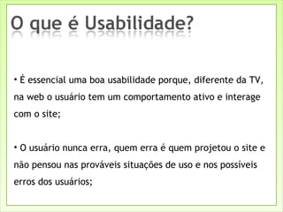 É essencial uma boa usabilidade porque, diferente da TV, na web o usuário tem um comportamento ativo e interage com o site; O usuário nunca erra, quem erra é quem projetou o site e não pensou nas prováveis situações de uso e nos possíveis erros dos usuários; 