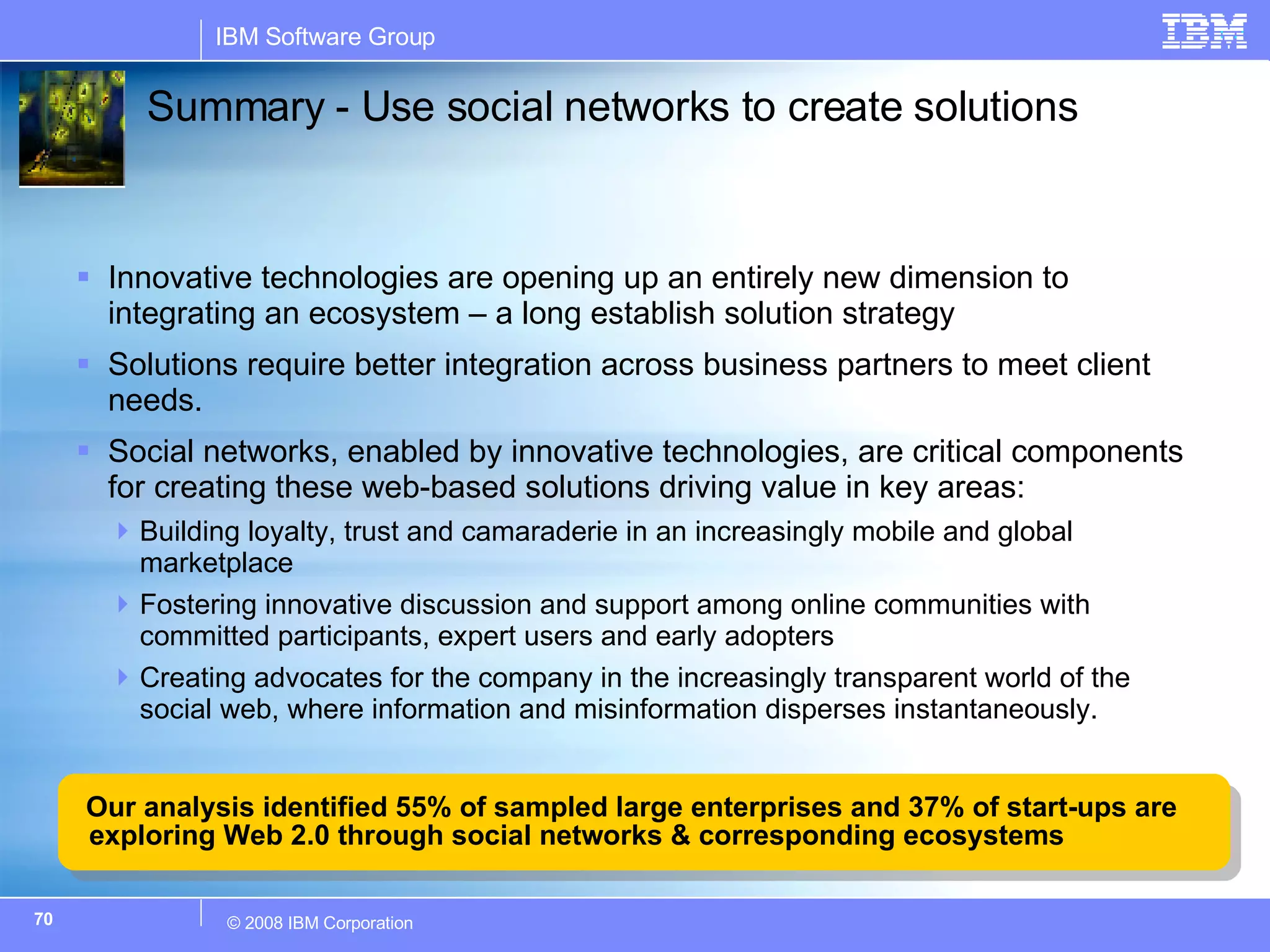 Summary - Use social networks to create solutions Innovative technologies are opening up an entirely new dimension to integrating an ecosystem – a long establish solution strategy Solutions require better integration across business partners to meet client needs.  Social networks, enabled by innovative technologies, are critical components for creating these web-based solutions driving value in key areas: Building loyalty, trust and camaraderie in an increasingly mobile and global marketplace Fostering innovative discussion and support among online communities with committed participants, expert users and early adopters Creating advocates for the company in the increasingly transparent world of the social web, where information and misinformation disperses instantaneously. Our analysis identified 55% of sampled large enterprises and 37% of start-ups are exploring Web 2.0 through social networks & corresponding ecosystems 