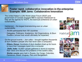 The United Nation’s (UN) World Urban Forum (WUF) and government of Canada engaged IBM to sponsor HabitatJam to help set the agenda for WUF3, the biannual conference on urban sustainability. HabitatJam – the largest brainstorming ever on urban sustainability 39,000 participants from 191 countries Delegates, Politicans, Academics, Aid Organizations, & Slum Dwellers (whose lives would ultimately be impacted) On-the-ground events –  Jam cafes  – brought together thousands of slum dwellers (people who had never seen a computer):  Kibera, Kenya:  Hundreds of slum dwellers lined up for hours to have their messages typed into a computer Delhi, India:  10,000+ people gathered in slums to express their views and discuss the problems of the world's cities. Similar events  were held in Russia, the Congo, Colombia, Cameroon, Brazil, Uruguay, Peru and Bangladesh. Foster rapid, collaborative innovation in the enterprise Example: IBM Jams: Collaborative Innovation  