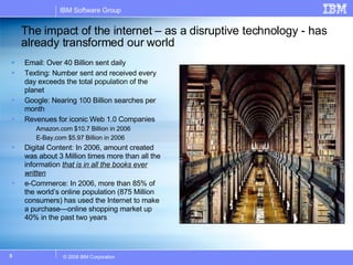 The impact of the internet – as a disruptive technology - has already transformed our world Email: Over 40 Billion sent daily Texting: Number sent and received every day exceeds the total population of the planet Google: Nearing 100 Billion searches per month Revenues for iconic Web 1.0 Companies  Amazon.com $10.7 Billion in 2006 E-Bay.com $5.97 Billion in 2006 Digital Content: In 2006, amount created was about 3 Million times more than all the information  that is in all the books ever written e-Commerce: In 2006, more than 85% of the world’s online population (875 Million consumers) has used the Internet to make a purchase—online shopping market up 40% in the past two years  