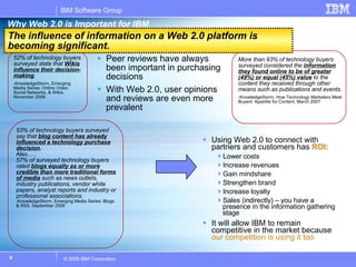 Why Web 2.0 is Important for IBM Using Web 2.0 to connect with partners and customers has  ROI : Lower costs Increase revenues Gain mindshare Strengthen brand Increase loyalty Sales (indirectly) – you have a presence in the information gathering stage It will allow IBM to remain competitive in the market because  our competition is using it too The influence of information on a Web 2.0 platform is becoming significant. Peer reviews have always been important in purchasing decisions With Web 2.0, user opinions and reviews are even more prevalent 52% of technology buyers surveyed state  that  Wikis influence their decision-making .   -KnowledgeStorm, Emerging Media Series: Online Video, Social Networks, & Wikis, November 2006 53% of technology buyers surveyed say that   blog content has already influenced a technology purchase decision .  Also….. 57% of surveyed technology buyers  rated  blogs equally as or more credible than more traditional forms of media   such as news outlets, industry publications, vendor white papers, analyst reports and industry or professional associations. -KnowledgeStorm, Emerging Media Series: Blogs & RSS, September 2006 More than 93% of technology buyers  surveyed considered the  information they found online to be of greater (49%) or equal (45%) value  to the content they received through other means such as publications and events. -KnowledgeStorm, How Technology Marketers Meet Buyers’ Appetite for Content, March 2007 