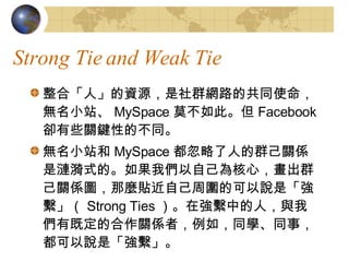 Strong Tie and Weak Tie ϡˡYԴȺW·ĹͬʹoСվ MySpace Īˡ Facebook sЩPIԵĲͬ oСվ MySpace ˵ȺPSǝiʽġ҂ԼģȺPSDNNԼ܇ĿfǡM Strong Ties ڏMеˣc҂мȶĺPSߣ磬ͬWͬ£fǡM 