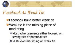 Facebook As Weak Tie Facebook build better weak tie Weak tie is the missing piece of marketing Most advertisements either focused on strong ties or potential ties Multi-level marketing on weak tie 
