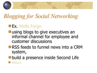 Blogging for Social Networking Ex.  Wells Fargo using blogs to give executives an informal channel for employee and customer discussions RSS feeds to funnel news into a CRM system,  build a presence inside Second Life Return 