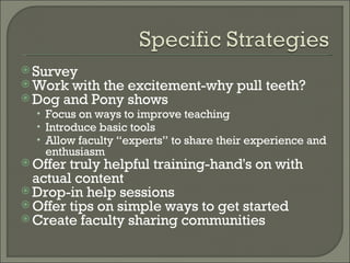 Survey Work with the excitement-why pull teeth? Dog and Pony shows Focus on ways to improve teaching Introduce basic tools Allow faculty “experts” to share their experience and enthusiasm Offer truly helpful training-hand's on with actual content Drop-in help sessions Offer tips on simple ways to get started Create faculty sharing communities 