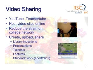 Video Sharing YouTube, Teachertube Host video clips online  Reduce the strain on college network Create, upload, share Library inductions Presentations Tutorials Lectures Students’ work (eportfolio?) 