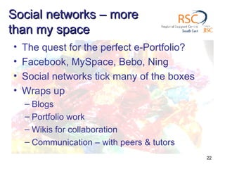 Social networks – more than my space The quest for the perfect e-Portfolio? Facebook, MySpace, Bebo, Ning Social networks tick many of the boxes Wraps up Blogs Portfolio work Wikis for collaboration Communication – with peers & tutors 
