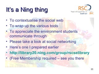 It’s a Ning thing To contextualise the social web To wrap up the various tools To appreciate the environment students communicate through Please take a look at social networking Here’s one I prepared earlier http://library20.ning.com/group/rscselibrary (Free Membership required – see you there 