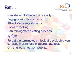 But… Can share information very easily Engages with library users Attract stay away students Forward looking Can reinvigorate existing services Its  fun Forget the terminology – look at developing your services making use of appropriate tools Oh, and watch out for Web 3.0! 
