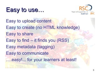 Easy to use… Easy to upload content Easy to create (no HTML knowledge) Easy to share Easy to find – it finds you (RSS) Easy metadata (tagging) Easy to communicate … .easy!... for your learners at least! 