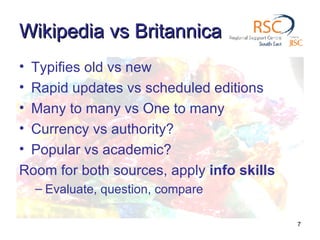 Wikipedia vs Britannica  Typifies old vs new Rapid updates vs scheduled editions Many to many vs One to many Currency vs authority? Popular vs academic? Room for both sources, apply  info skills   Evaluate, question, compare 