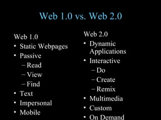 Web 1.0 vs. Web 2.0 Web 1.0 Static Webpages  Passive Read View Find Text Impersonal Mobile Web 2.0 Dynamic Applications Interactive Do Create Remix Multimedia Custom On Demand 