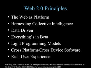 Web 2.0 Principles The Web as Platform Harnessing Collective Intelligence Data Driven Everything’s in Beta Light Programming Models Cross Platform/Cross Device Software Rich User Experience O'Reilly, Tim. “What Is Web 2.0:  Design Patterns and Business Models for the Next Generation of Software” O’Reilly, 09/30/2005 http://www.oreillynet.com/lpt/a/6228 