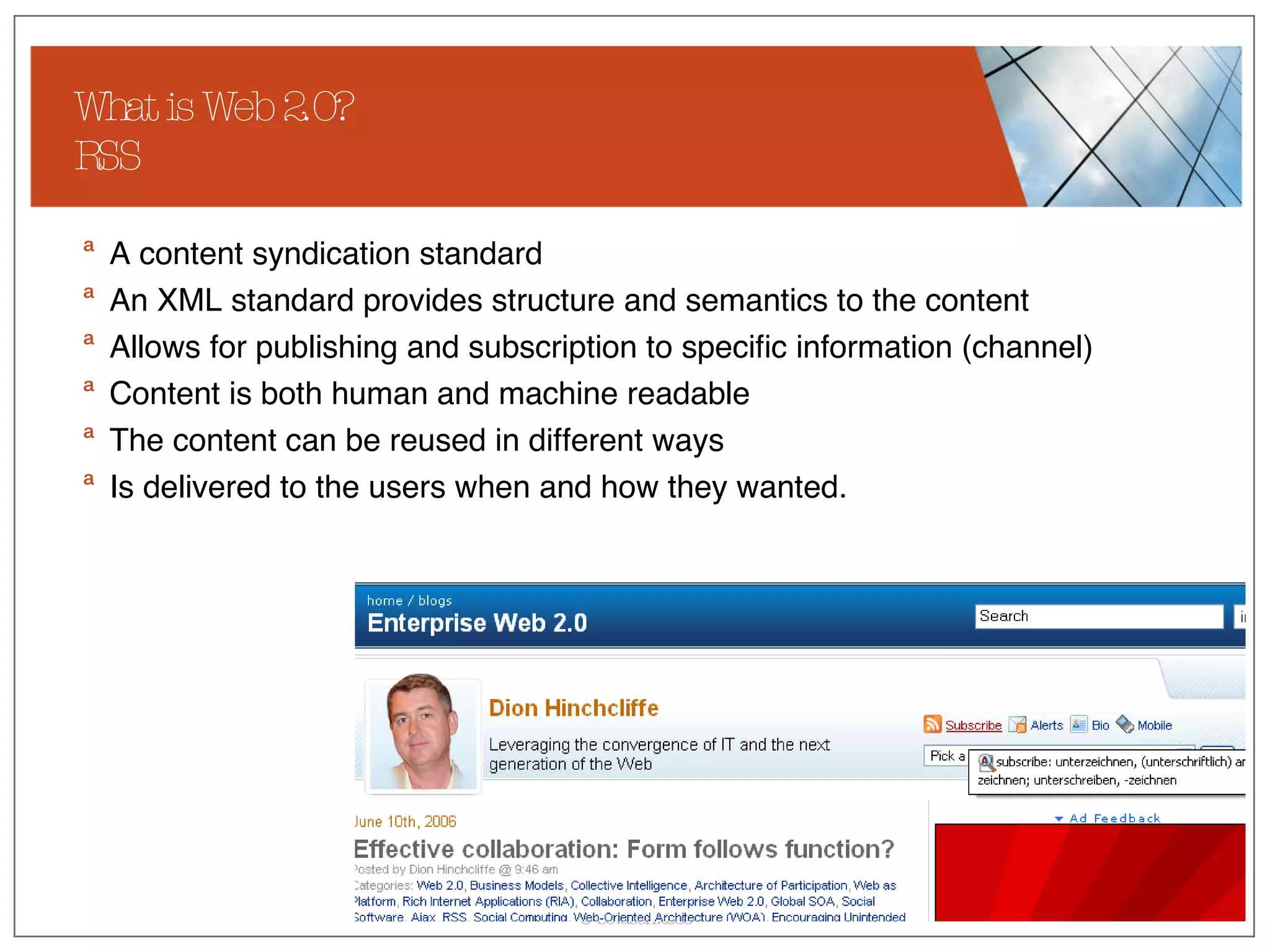 What is Web 2.0? RSS A content syndication standard An XML standard provides structure and semantics to the content Allows for publishing and subscription to specific information (channel) Content is both human and machine readable The content can be reused in different ways Is delivered to the users when and how they wanted. 