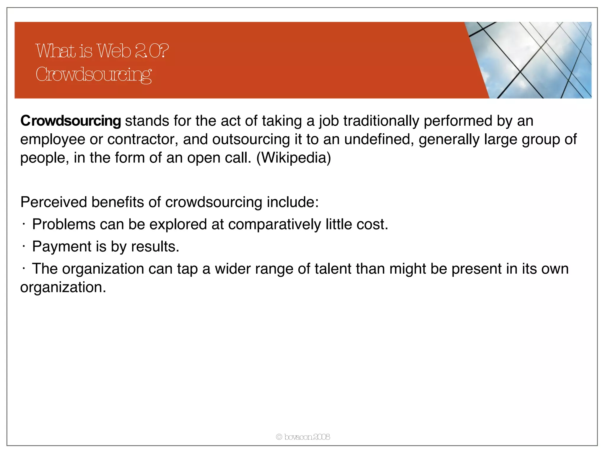 What is Web 2.0? Crowdsourcing Crowdsourcing  stands for the act of taking a job traditionally performed by an employee or contractor, and outsourcing it to an undefined, generally large group of people, in the form of an open call. (Wikipedia) Perceived benefits of crowdsourcing include: Problems can be explored at comparatively little cost.  Payment is by results.  The organization can tap a wider range of talent than might be present in its own organization.  
