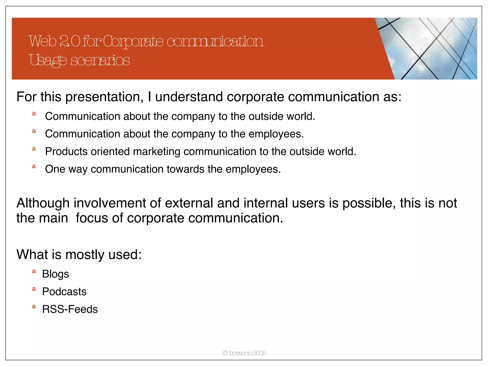 Web 2.0 for Corporate communication Usage scenarios For this presentation, I understand corporate communication as: Communication about the company to the outside world. Communication about the company to the employees. Products oriented marketing communication to the outside world. One way communication towards the employees. Although involvement of external and internal users is possible, this is not the main  focus of corporate communication. What is mostly used: Blogs Podcasts RSS-Feeds 