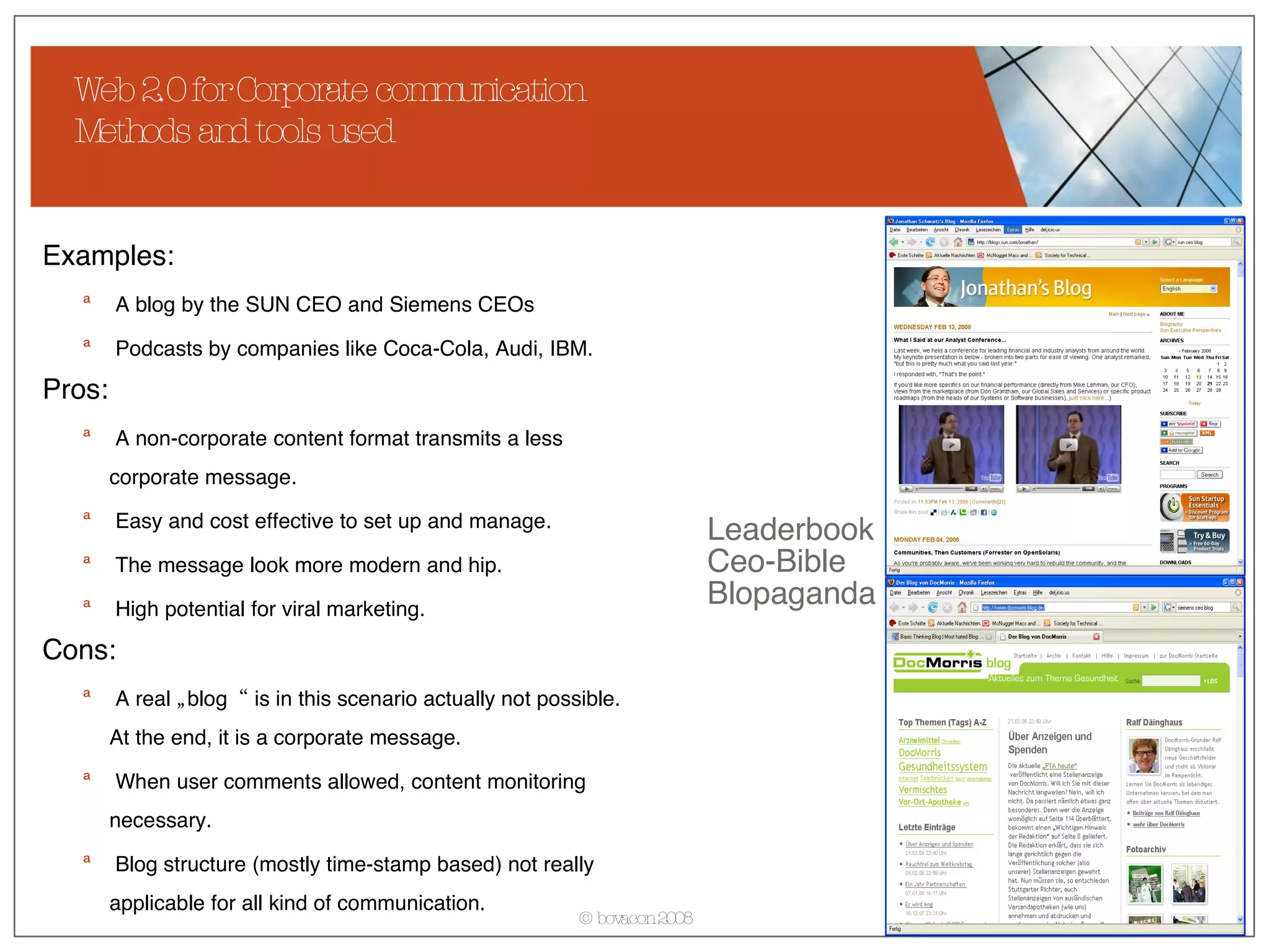 Web 2.0 for Corporate communication Methods and tools used Examples: A blog by the SUN CEO and Siemens CEOs Podcasts by companies like Coca-Cola, Audi, IBM. Pros: A non-corporate content format transmits a less corporate message. Easy and cost effective to set up and manage. The message look more modern and hip. High potential for viral marketing. Cons: A real „blog“ is in this scenario actually not possible. At the end, it is a corporate message. When user comments allowed, content monitoring necessary. Blog structure (mostly time-stamp based) not really applicable for all kind of communication.  Leaderbook Ceo-Bible Blopaganda  