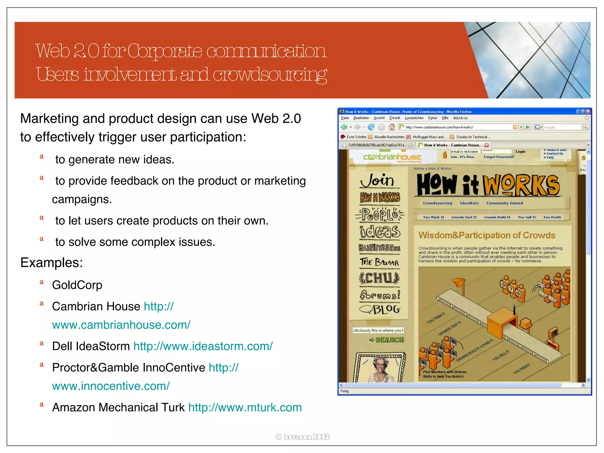Web 2.0 for Corporate communication Users involvement and crowdsourcing Marketing and product design can use Web 2.0 to effectively trigger user participation: to generate new ideas. to provide feedback on the product or marketing campaigns. to let users create products on their own. to solve some complex issues. Examples: GoldCorp Cambrian House  http:// www.cambrianhouse.com / Dell IdeaStorm  http:// www.ideastorm.com / Proctor&Gamble InnoCentive  http:// www.innocentive.com / Amazon Mechanical Turk  http:// www.mturk.com 