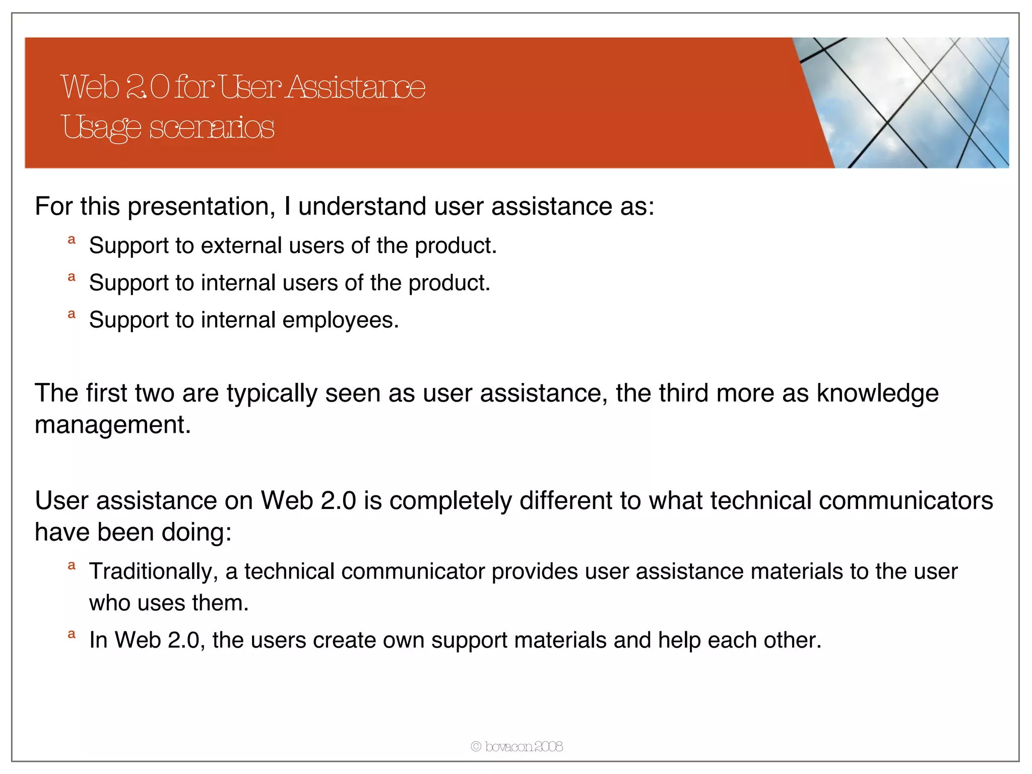 Web 2.0 for User Assistance Usage scenarios For this presentation, I understand user assistance as: Support to external users of the product. Support to internal users of the product. Support to internal employees. The first two are typically seen as user assistance, the third more as knowledge management. User assistance on Web 2.0 is completely different to what technical communicators have been doing: Traditionally, a technical communicator provides user assistance materials to the user who uses them. In Web 2.0, the users create own support materials and help each other.  