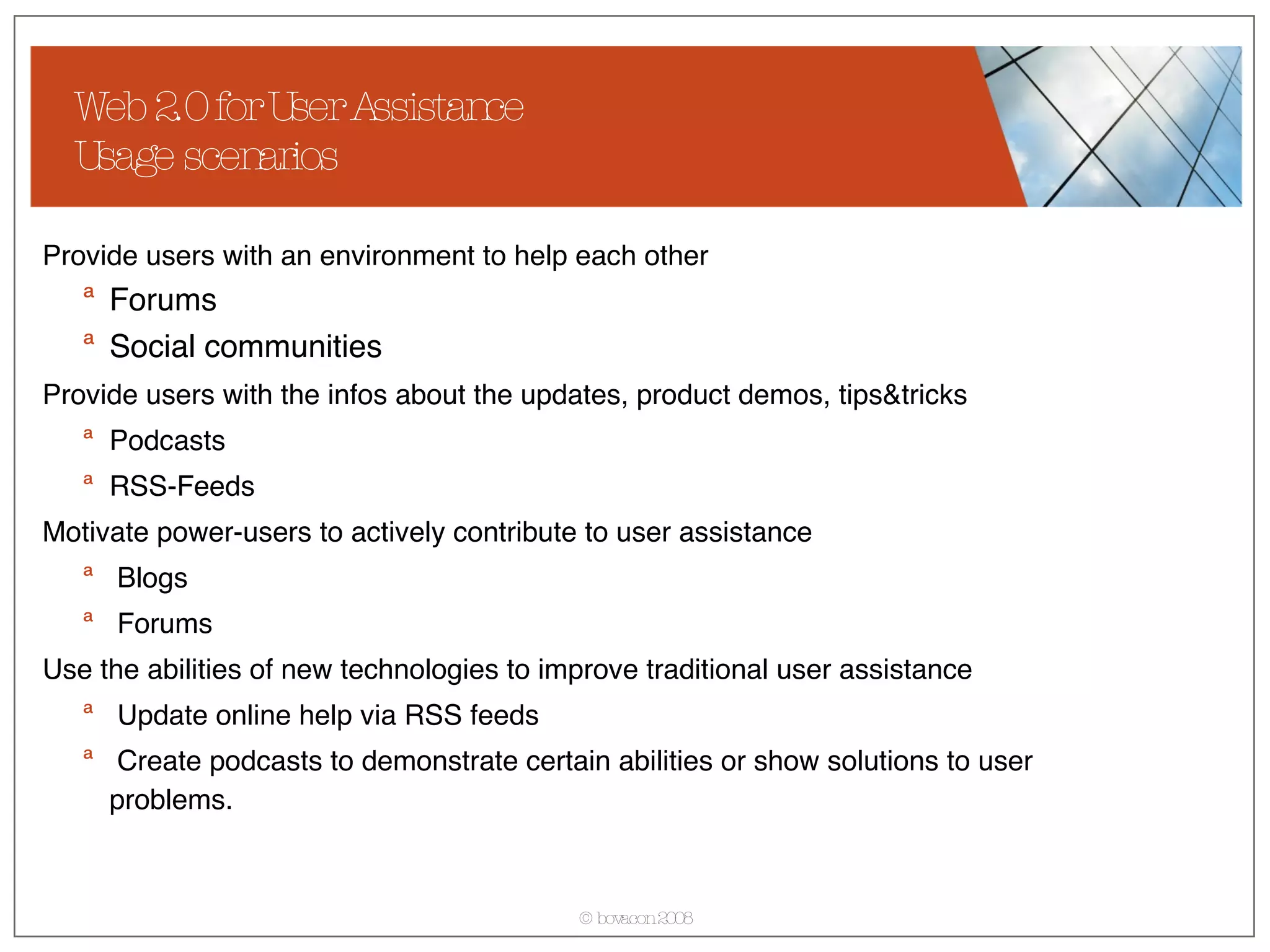 Web 2.0 for User Assistance Usage scenarios Provide users with an environment to help each other Forums Social communities Provide users with the infos about the updates, product demos, tips&tricks   Podcasts RSS-Feeds Motivate power-users to actively contribute to user assistance Blogs Forums Use the abilities of new technologies to improve traditional user assistance Update online help via RSS feeds Create podcasts to demonstrate certain abilities or show solutions to user problems. 