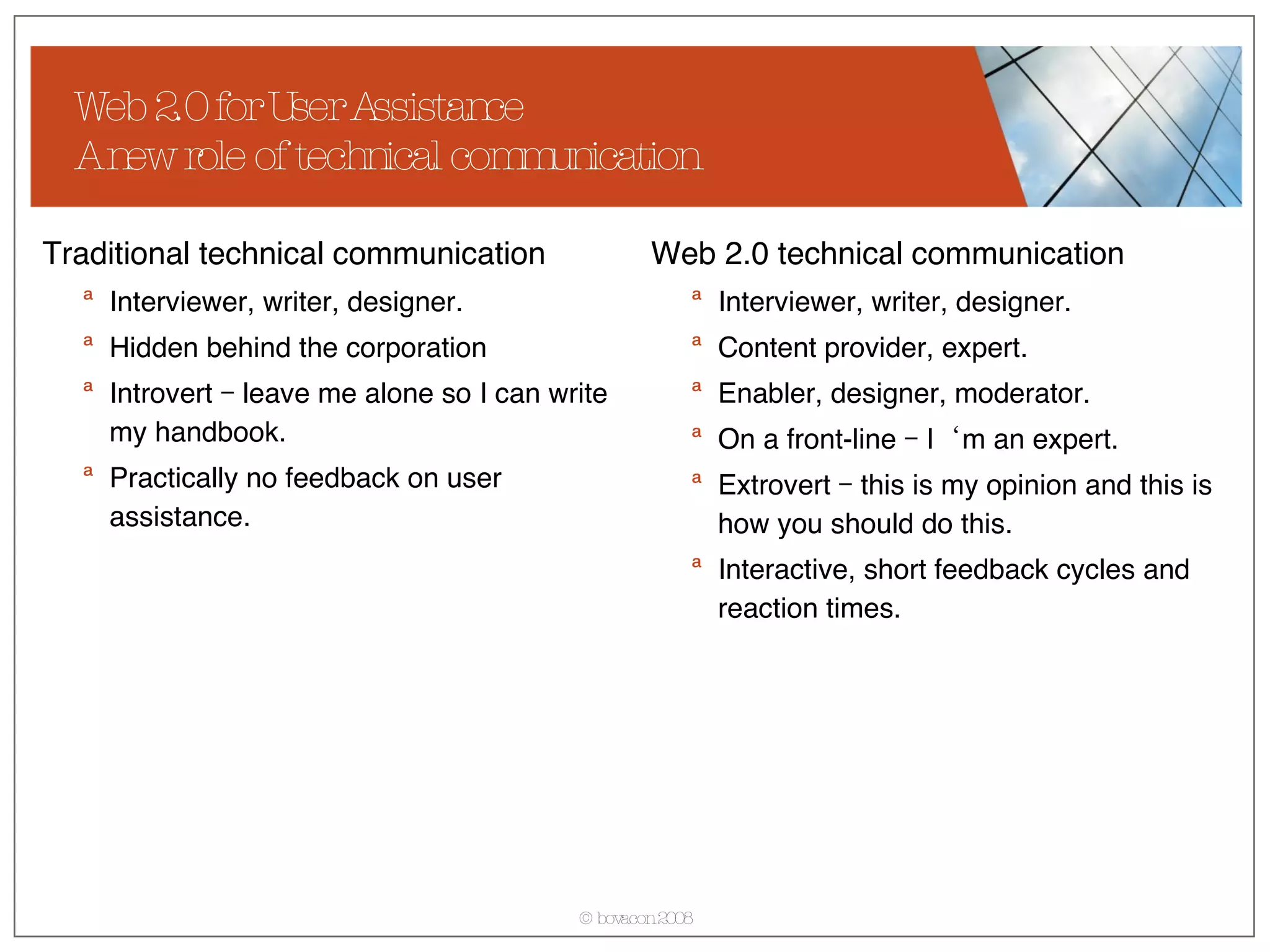 Web 2.0 for User Assistance A new role of technical communication Traditional technical communication Interviewer, writer, designer. Hidden behind the corporation  Introvert – leave me alone so I can write my handbook. Practically no feedback on user assistance. Web 2.0 technical communication Interviewer, writer, designer. Content provider, expert. Enabler, designer, moderator. On a front-line – I‘m an expert. Extrovert – this is my opinion and this is how you should do this. Interactive, short feedback cycles and reaction times. 