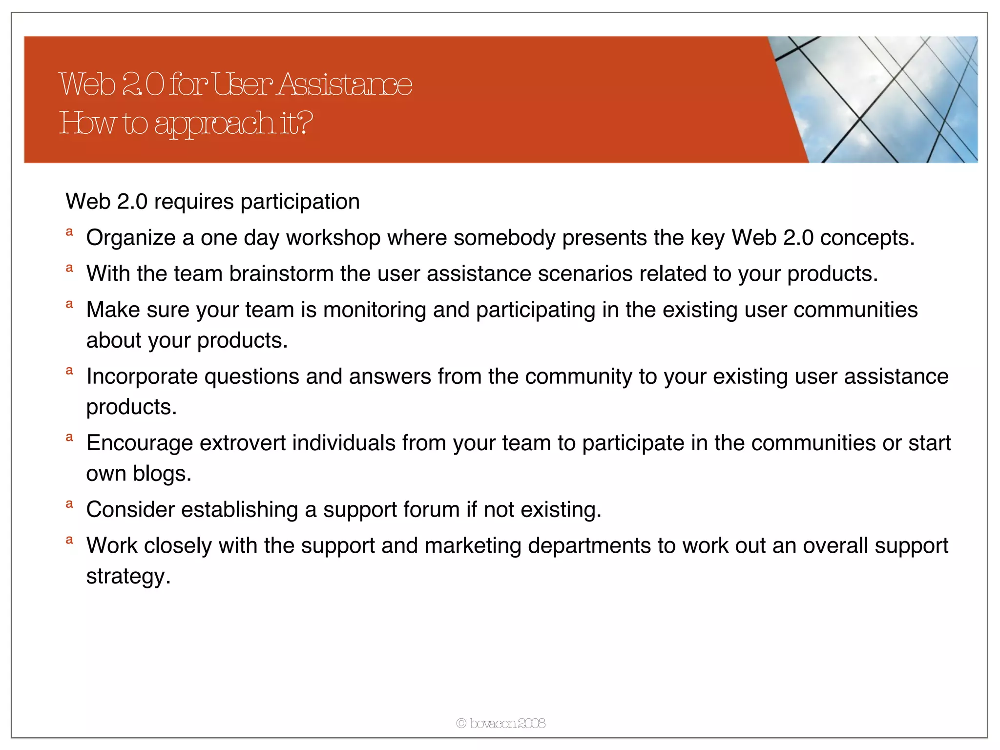 Web 2.0 for User Assistance How to approach it? Web 2.0 requires participation Organize a one day workshop where somebody presents the key Web 2.0 concepts. With the team brainstorm the user assistance scenarios related to your products. Make sure your team is monitoring and participating in the existing user communities about your products. Incorporate questions and answers from the community to your existing user assistance products. Encourage extrovert individuals from your team to participate in the communities or start own blogs.  Consider establishing a support forum if not existing. Work closely with the support and marketing departments to work out an overall support strategy. 