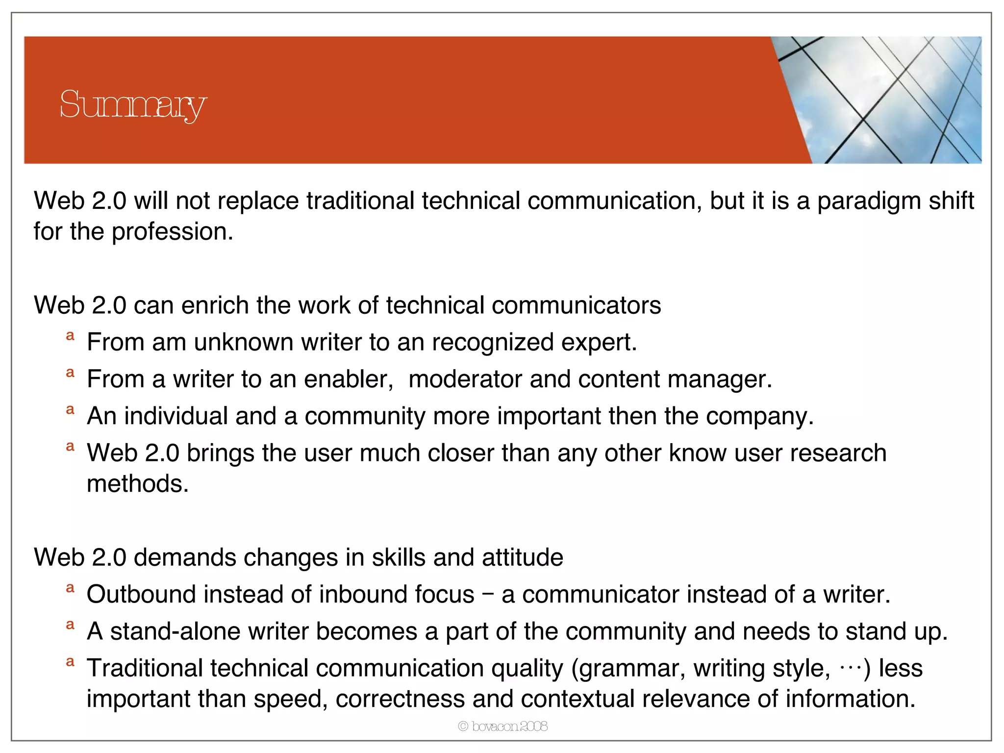 Summary Web 2.0 will not replace traditional technical communication, but it is a paradigm shift for the profession. Web 2.0 can enrich the work of technical communicators From am unknown writer to an recognized expert. From a writer to an enabler,  moderator and content manager. An individual and a community more important then the company. Web 2.0 brings the user much closer than any other know user research methods. Web 2.0 demands changes in skills and attitude Outbound instead of inbound focus – a communicator instead of a writer. A stand-alone writer becomes a part of the community and needs to stand up.  Traditional technical communication quality (grammar, writing style, …) less important than speed, correctness and contextual relevance of information. 