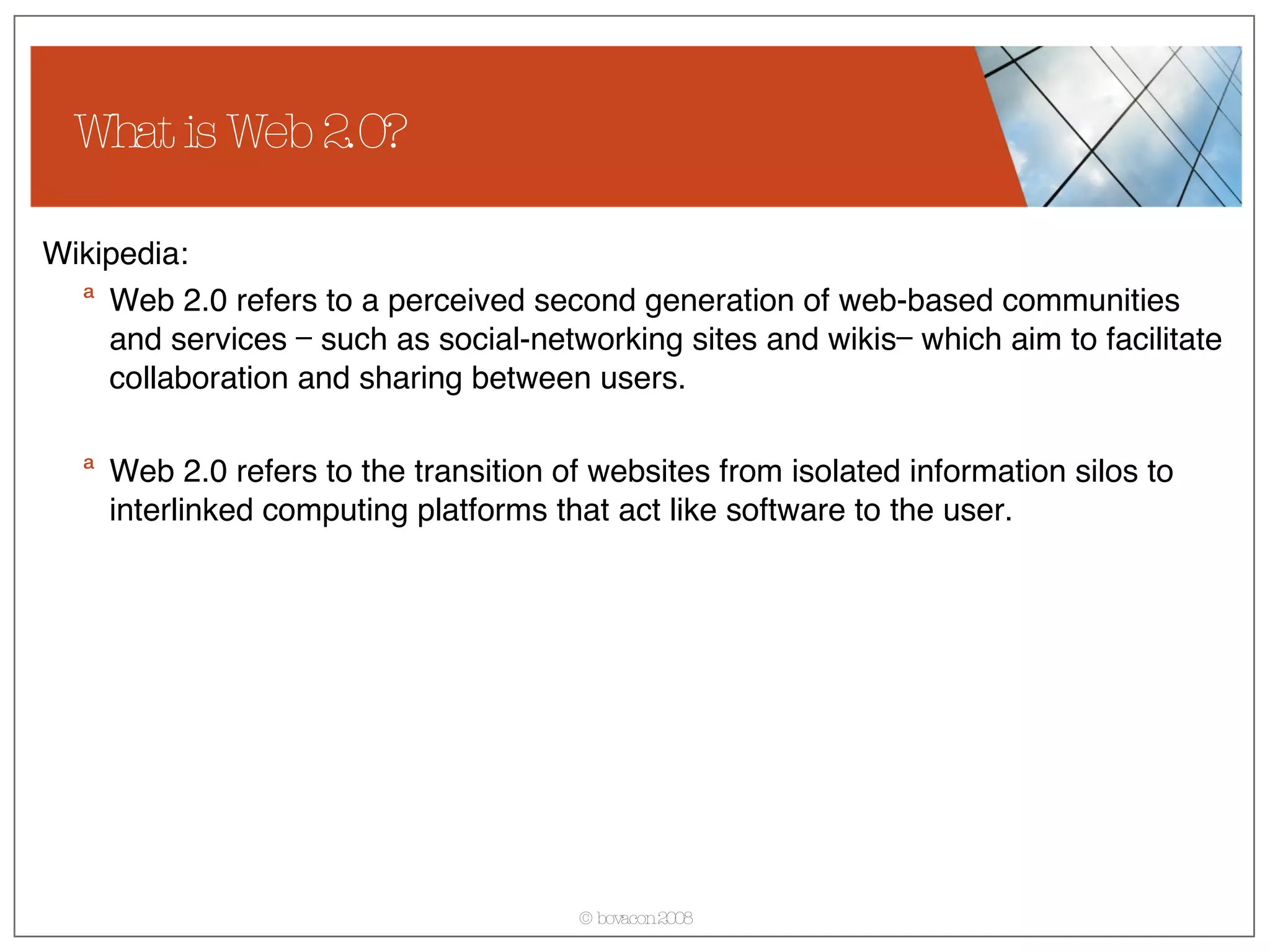 What is Web 2.0? Wikipedia: Web 2.0 refers to a perceived second generation of web-based communities and services — such as social-networking sites and wikis— which aim to facilitate collaboration and sharing between users. Web 2.0 refers to the transition of websites from isolated information silos to interlinked computing platforms that act like software to the user.  