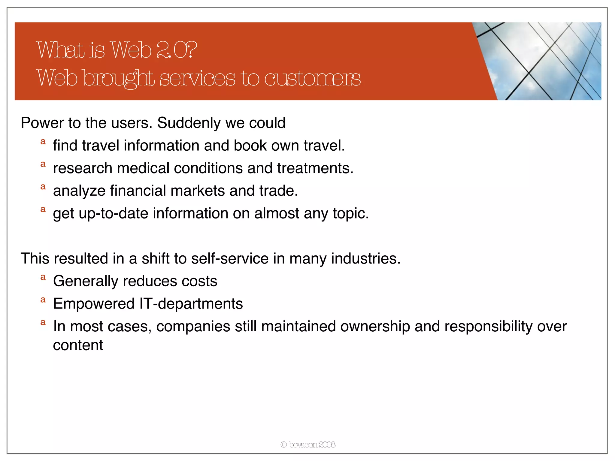 What is Web 2.0? Web brought services to customers Power to the users. Suddenly we could find travel information and book own travel. research medical conditions and treatments. analyze financial markets and trade. get up-to-date information on almost any topic. This resulted in a shift to self-service in many industries. Generally reduces costs Empowered IT-departments In most cases, companies still maintained ownership and responsibility over content 