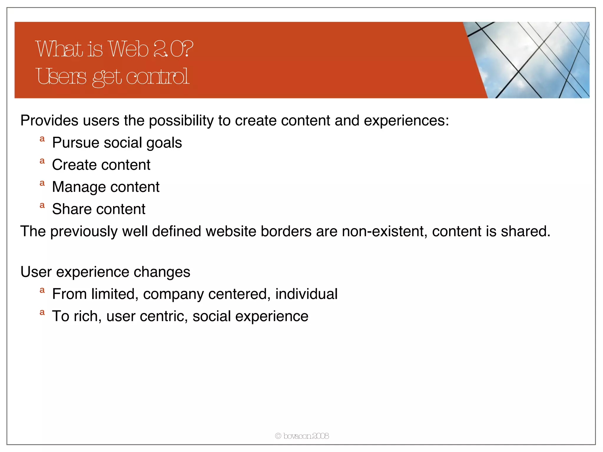 What is Web 2.0? Users get control Provides users the possibility to create content and experiences: Pursue social goals Create content Manage content Share content The previously well defined website borders are non-existent, content is shared. User experience changes From limited, company centered, individual  To rich, user centric, social experience 
