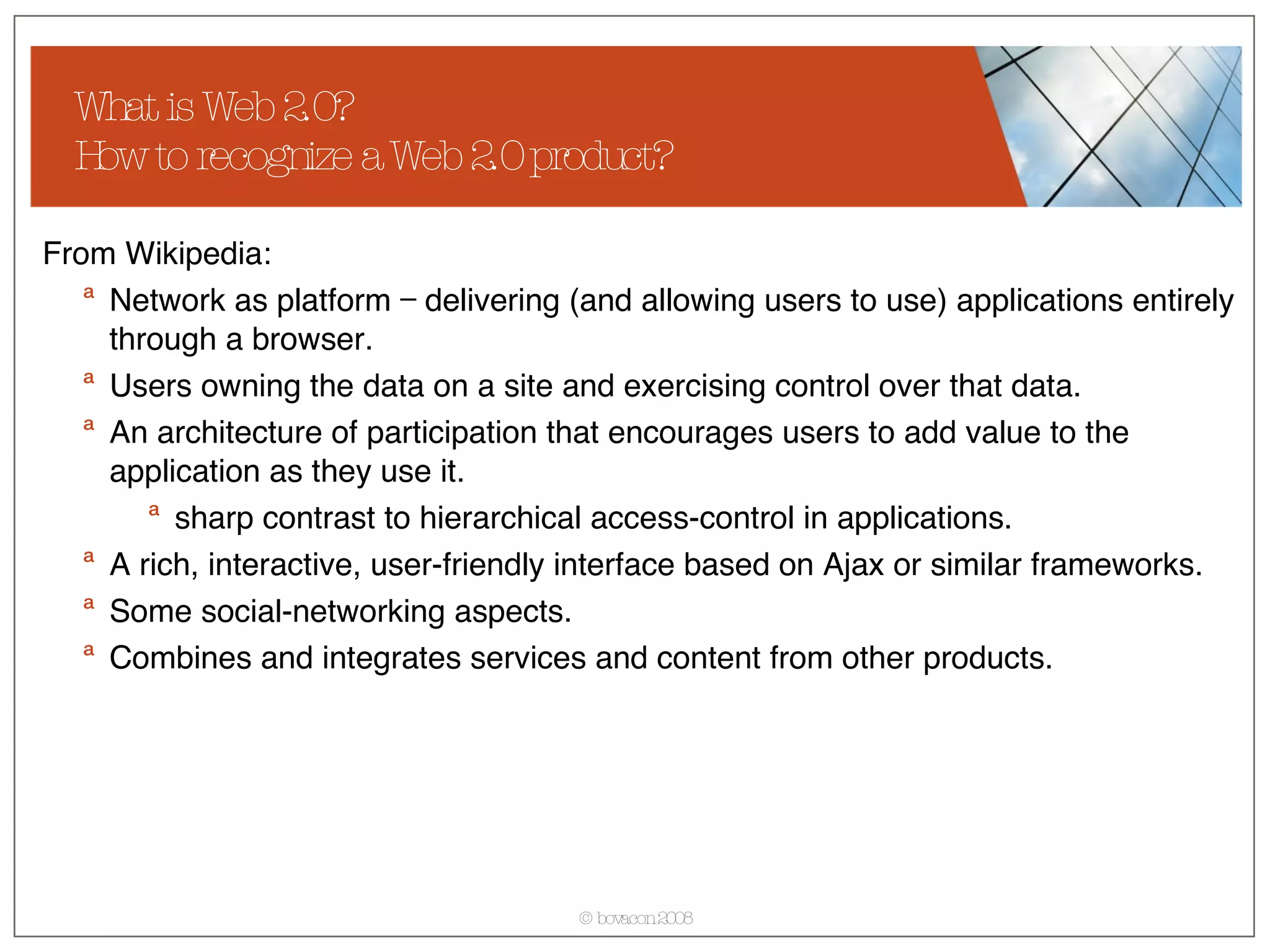 What is Web 2.0?  How to recognize a Web 2.0 product? From Wikipedia: Network as platform — delivering (and allowing users to use) applications entirely through a browser. Users owning the data on a site and exercising control over that data. An architecture of participation that encourages users to add value to the application as they use it. sharp contrast to hierarchical access-control in applications.  A rich, interactive, user-friendly interface based on Ajax or similar frameworks. Some social-networking aspects.  Combines and integrates services and content from other products. 