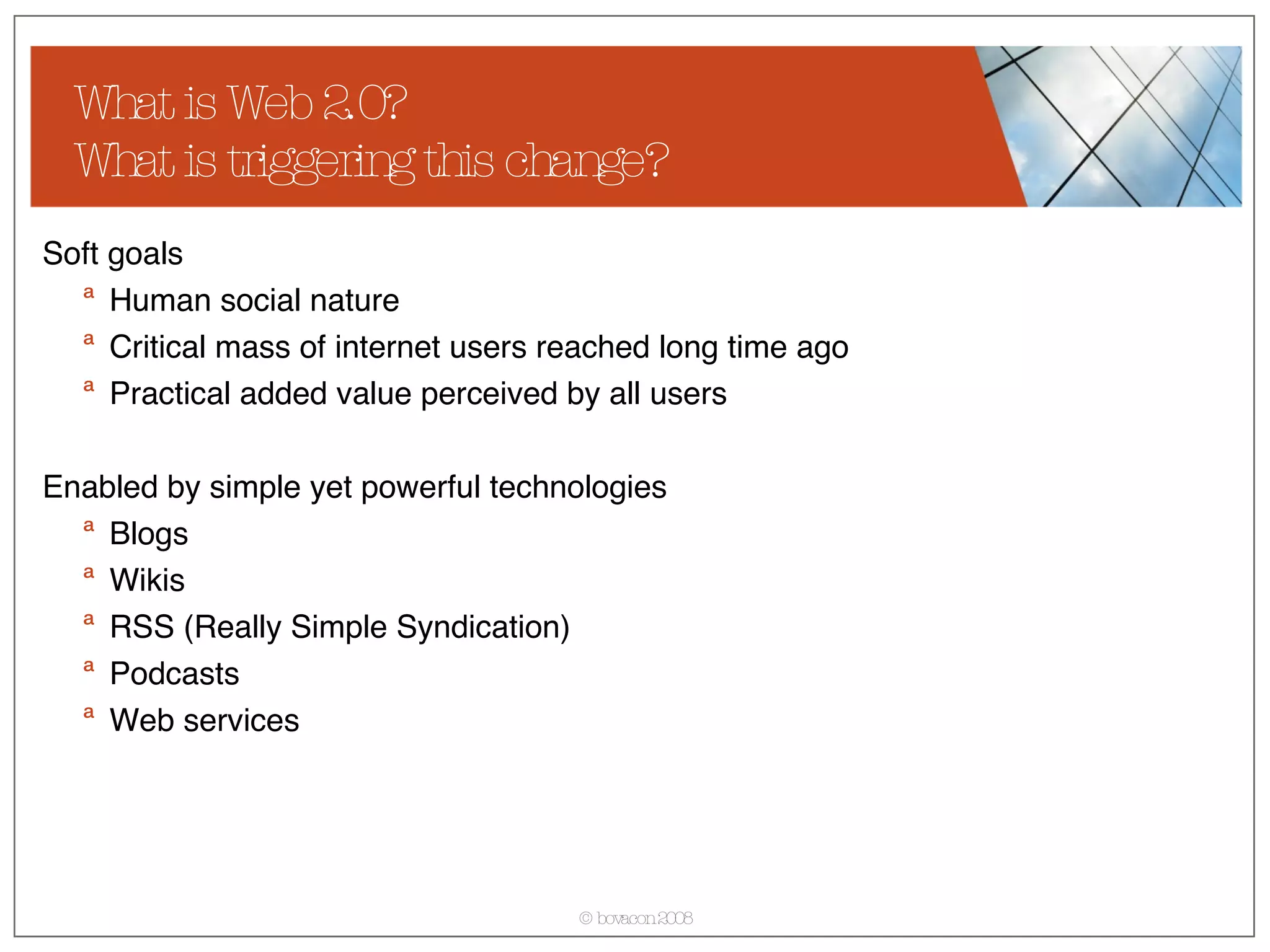 What is Web 2.0? What is triggering this change? Soft goals Human social nature Critical mass of internet users reached long time ago  Practical added value perceived by all users Enabled by simple yet powerful technologies Blogs Wikis RSS (Really Simple Syndication) Podcasts Web services 