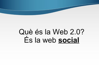 Què és la Web 2.0?
 És la web social
 