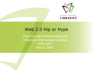 Chad Fennell & Shane Nackerud University of Minnesota Libraries EQS 2007 May 2, 2007 Web 2.0 Hip or Hype 
