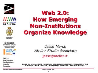 Web 2.0: How Emerging Non-Institutions Organize Knowledge Jesse Marsh Atelier Studio Associato [email_address]   BASED ON RESEARCH FOR THE CITY OF BAGHERIA AND PARTIALLY FINANCED BY THE EUROPEAN UNION THROUGH THE INTERREG IIIB MEDOCC PROJECT “MEDINS” 